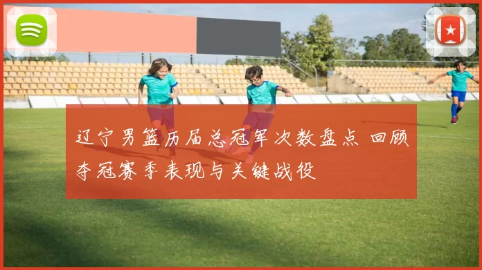 辽宁男篮历届总冠军次数盘点 回顾夺冠赛季表现与关键战役