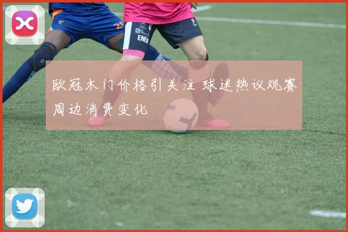 欧冠木门价格引关注 球迷热议观赛周边消费变化