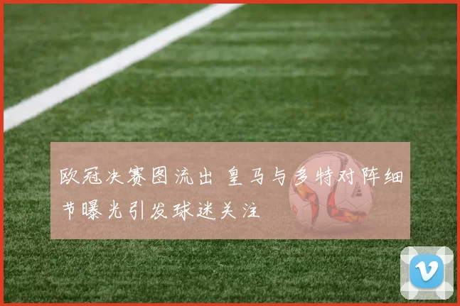 欧冠决赛图流出 皇马与多特对阵细节曝光引发球迷关注