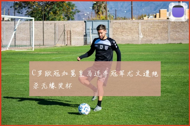 C罗欧冠加冕皇马连夺冠军尤文遭绝杀无缘奖杯