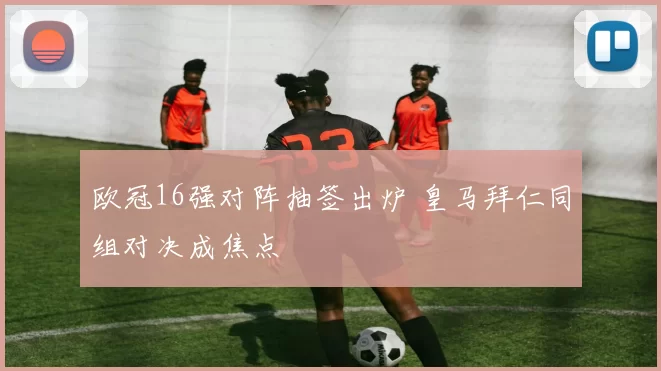 欧冠16强对阵抽签出炉 皇马拜仁同组对决成焦点