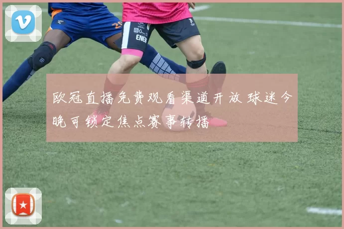 欧冠直播免费观看渠道开放 球迷今晚可锁定焦点赛事转播