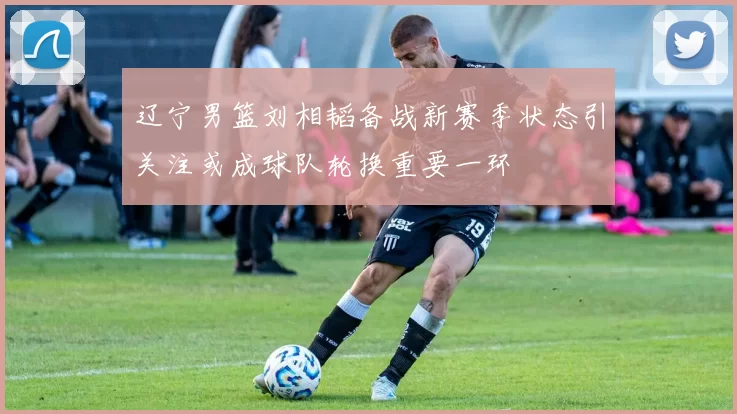 辽宁男篮刘相韬备战新赛季状态引关注或成球队轮换重要一环