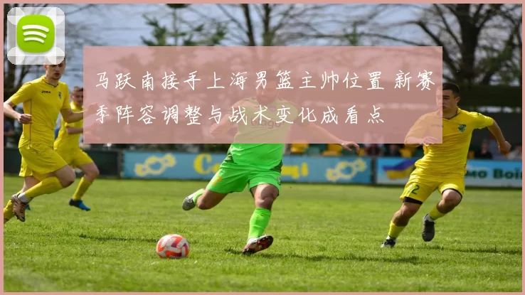 马跃南接手上海男篮主帅位置 新赛季阵容调整与战术变化成看点