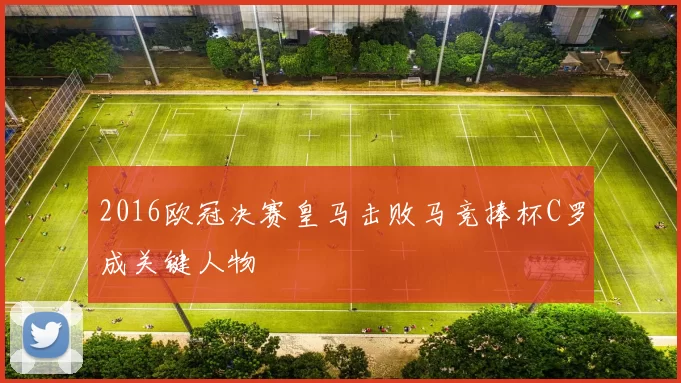 2016欧冠决赛皇马击败马竞捧杯C罗成关键人物