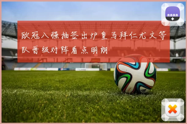 欧冠八强抽签出炉皇马拜仁尤文等队晋级对阵看点明朗