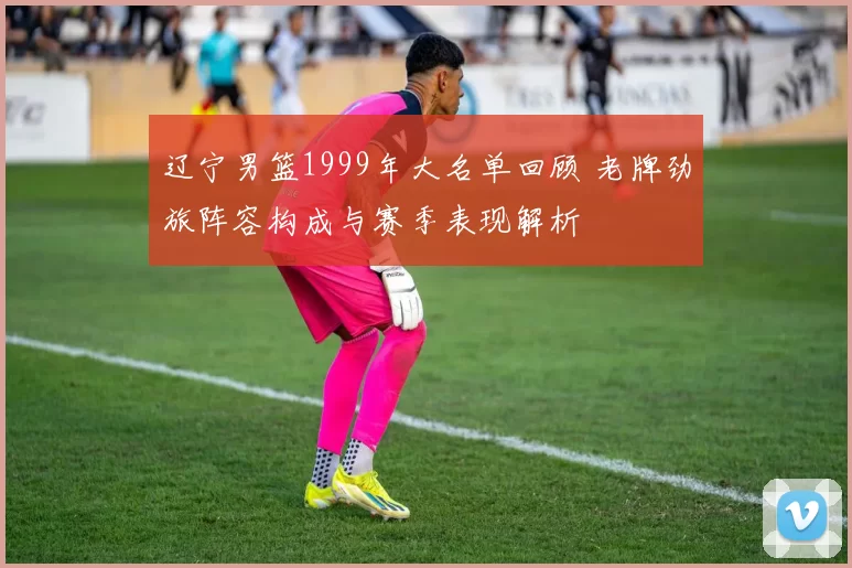 辽宁男篮1999年大名单回顾 老牌劲旅阵容构成与赛季表现解析