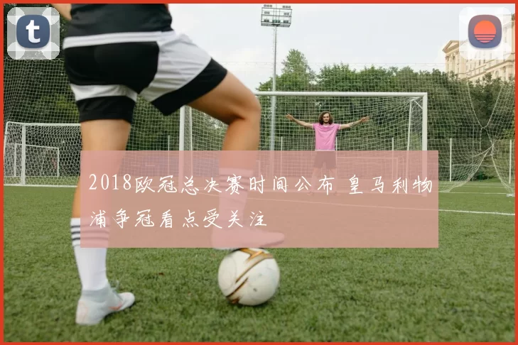 2018欧冠总决赛时间公布 皇马利物浦争冠看点受关注