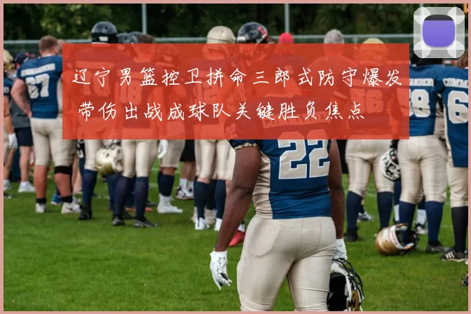 辽宁男篮控卫拼命三郎式防守爆发 带伤出战成球队关键胜负焦点