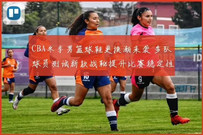 CBA冬季男篮球鞋更换潮来袭 多队球员测试新款战靴提升比赛稳定性