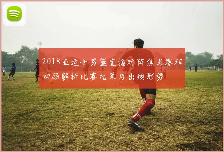 2018亚运会男篮直播对阵焦点赛程回顾解析比赛结果与出线形势