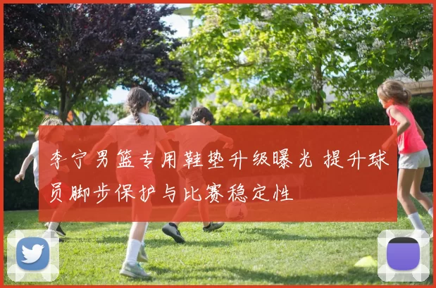 李宁男篮专用鞋垫升级曝光 提升球员脚步保护与比赛稳定性