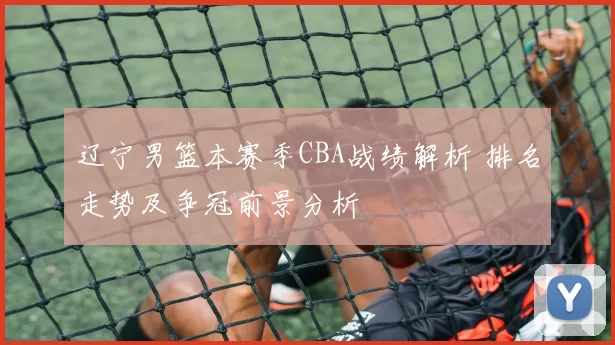 辽宁男篮本赛季CBA战绩解析 排名走势及争冠前景分析