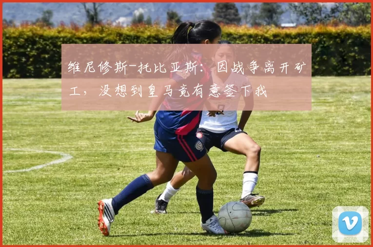 维尼修斯-托比亚斯：因战争离开矿工，没想到皇马竟有意签下我