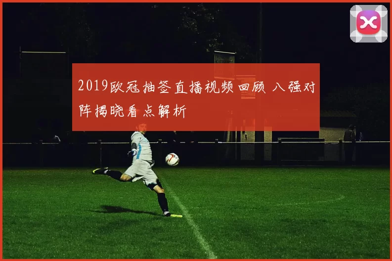 2019欧冠抽签直播视频回顾 八强对阵揭晓看点解析