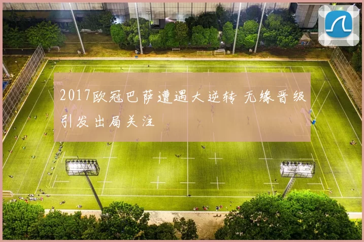 2017欧冠巴萨遭遇大逆转 无缘晋级引发出局关注