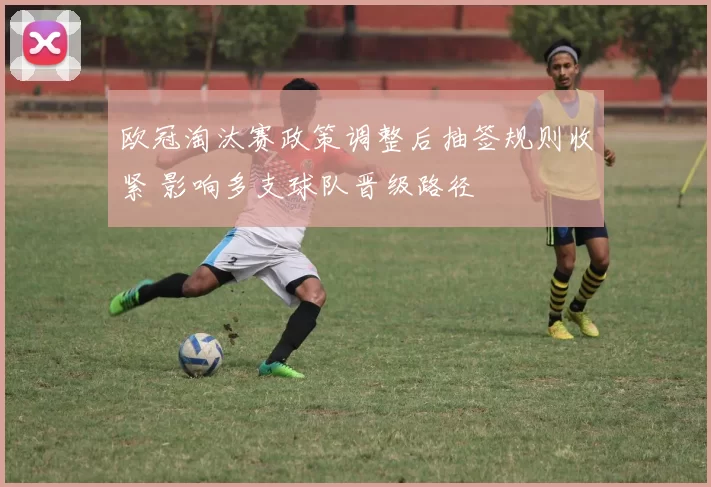 欧冠淘汰赛政策调整后抽签规则收紧 影响多支球队晋级路径