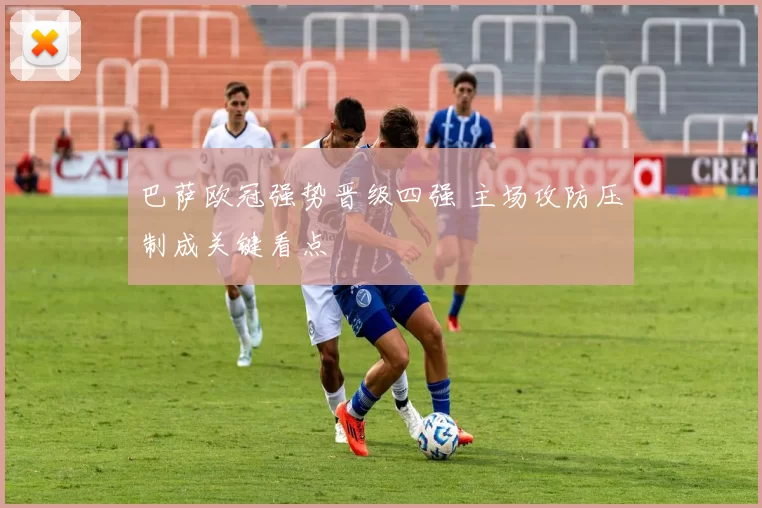 巴萨欧冠强势晋级四强 主场攻防压制成关键看点