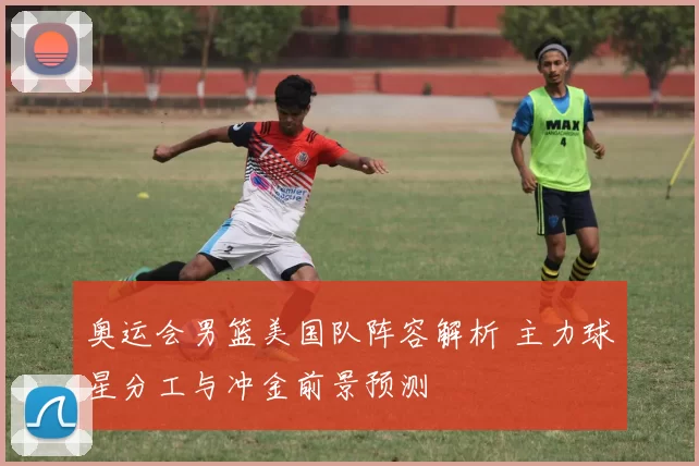 奥运会男篮美国队阵容解析 主力球星分工与冲金前景预测