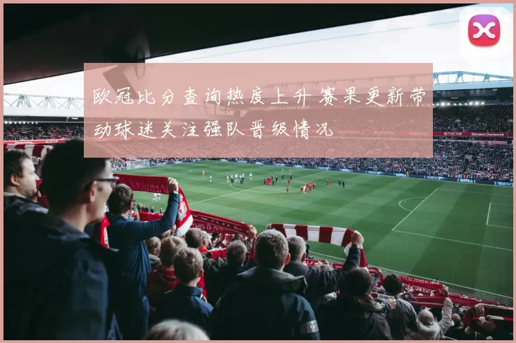 欧冠比分查询热度上升 赛果更新带动球迷关注强队晋级情况