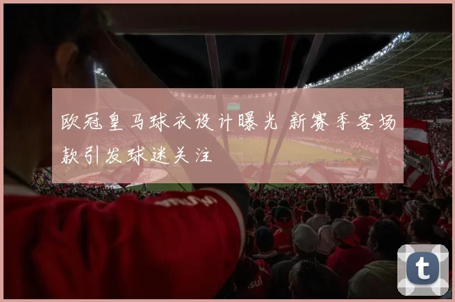 欧冠皇马球衣设计曝光 新赛季客场款引发球迷关注