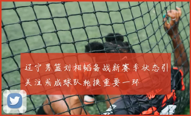 辽宁男篮刘相韬备战新赛季状态引关注或成球队轮换重要一环