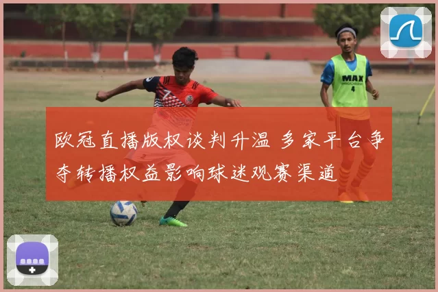 欧冠直播版权谈判升温 多家平台争夺转播权益影响球迷观赛渠道