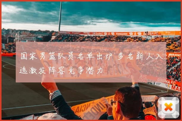 国家男篮队员名单出炉 多名新人入选激发阵容竞争潜力