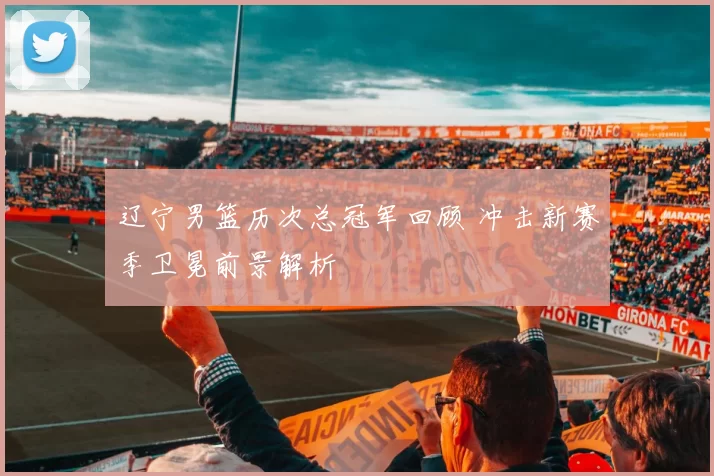 辽宁男篮历次总冠军回顾 冲击新赛季卫冕前景解析