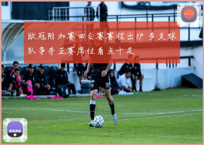 欧冠附加赛回合赛赛程出炉 多支球队争夺正赛席位看点十足