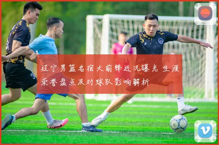 辽宁男篮名宿大前锋近况曝光 生涯荣誉盘点及对球队影响解析