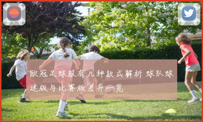 欧冠足球服有几种款式解析 球队球迷版与比赛版差异一览