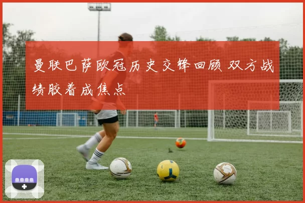 曼联巴萨欧冠历史交锋回顾 双方战绩胶着成焦点