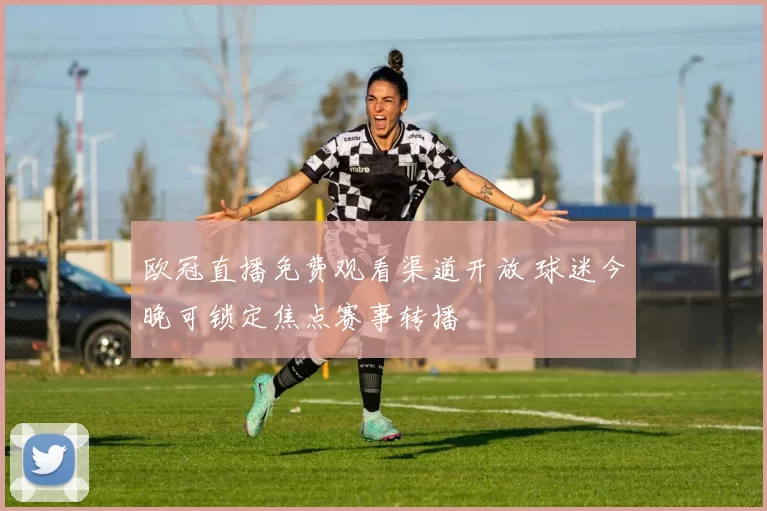 欧冠直播免费观看渠道开放 球迷今晚可锁定焦点赛事转播