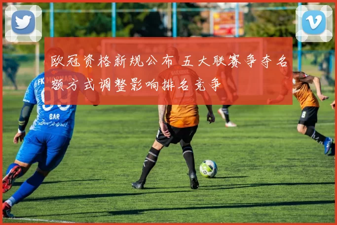 欧冠资格新规公布 五大联赛争夺名额方式调整影响排名竞争