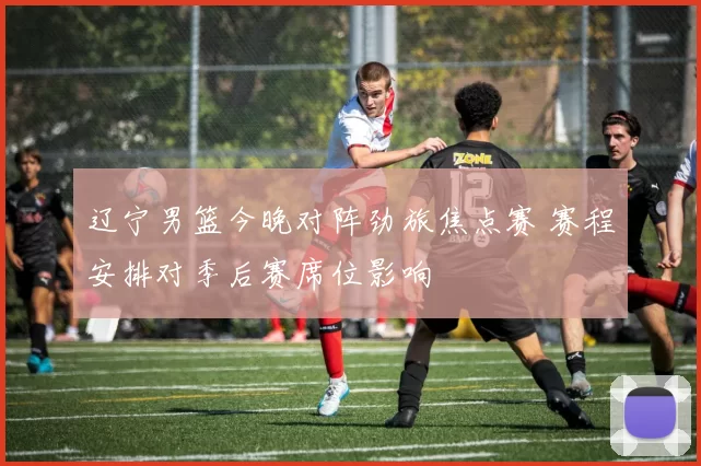 辽宁男篮今晚对阵劲旅焦点赛 赛程安排对季后赛席位影响