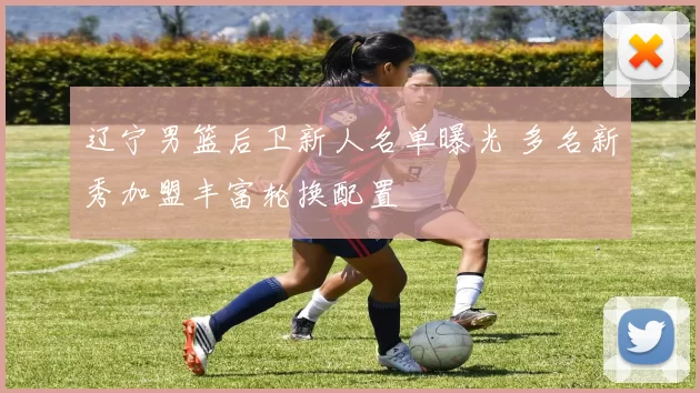 辽宁男篮后卫新人名单曝光 多名新秀加盟丰富轮换配置