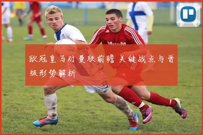 欧冠皇马对曼联前瞻 关键战点与晋级形势解析