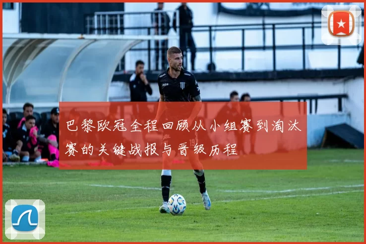 巴黎欧冠全程回顾从小组赛到淘汰赛的关键战报与晋级历程