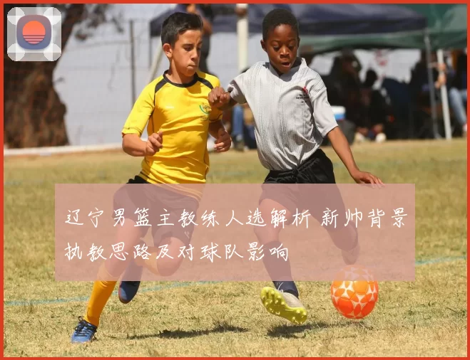 辽宁男篮主教练人选解析 新帅背景执教思路及对球队影响