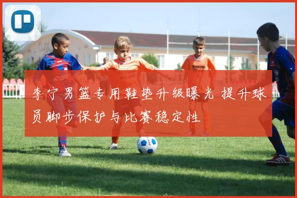 李宁男篮专用鞋垫升级曝光 提升球员脚步保护与比赛稳定性