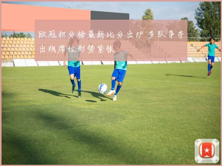 欧冠积分榜最新比分出炉 多队争夺出线席位形势紧张
