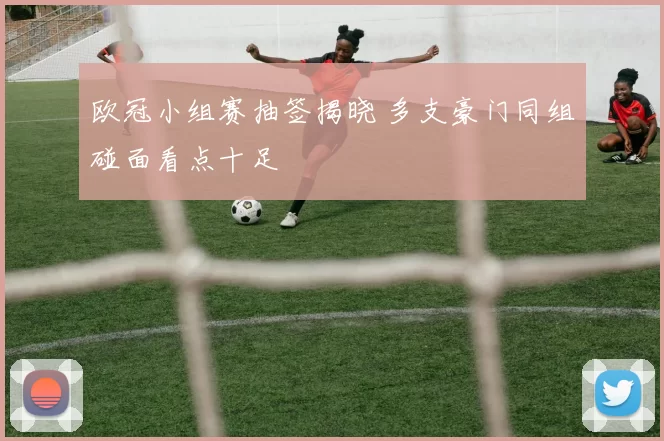 欧冠小组赛抽签揭晓 多支豪门同组碰面看点十足