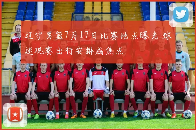 辽宁男篮7月17日比赛地点曝光 球迷观赛出行安排成焦点