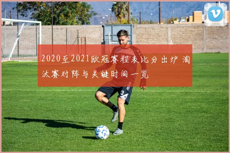 2020至2021欧冠赛程表比分出炉 淘汰赛对阵与关键时间一览