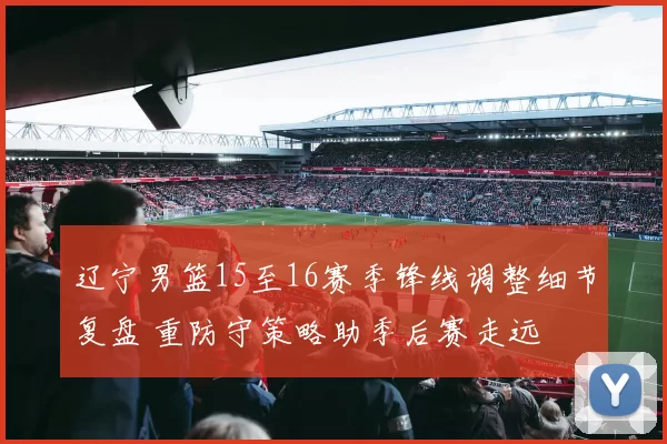 辽宁男篮15至16赛季锋线调整细节复盘 重防守策略助季后赛走远