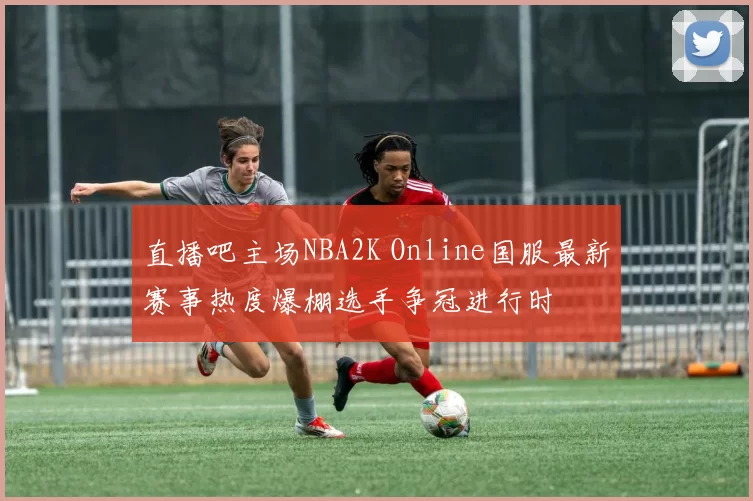 直播吧主场NBA2K Online国服最新赛事热度爆棚选手争冠进行时