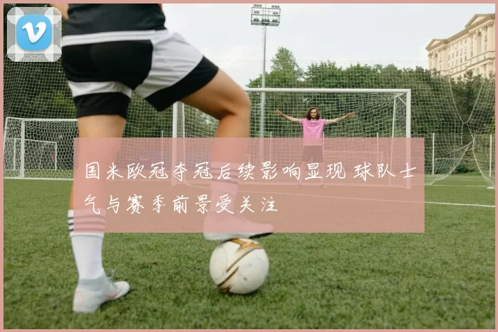 国米欧冠夺冠后续影响显现 球队士气与赛季前景受关注