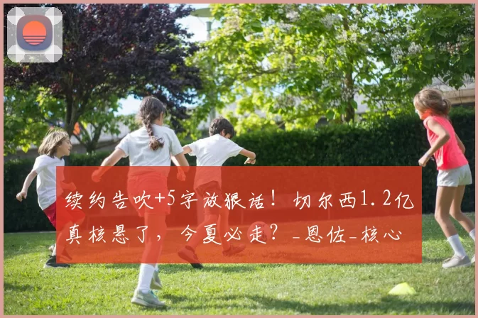 续约告吹+5字放狠话！切尔西1.2亿真核悬了，今夏必走？_恩佐_核心_走着瞧