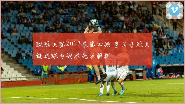 欧冠决赛2017录像回顾 皇马夺冠关键进球与战术亮点解析